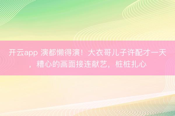 开云app 演都懒得演！大衣哥儿子许配才一天，糟心的画面接连献艺，桩桩扎心