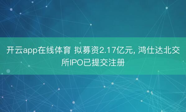 开云app在线体育 拟募资2.17亿元， 鸿仕达北交所IPO已提交注册