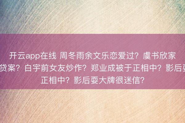 开云app在线 周冬雨余文乐恋爱过？虞书欣家东谈主深陷假贷案？白宇前女友炒作？郑业成被于正相中？影后耍大牌很迷信？