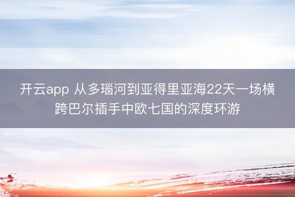开云app 从多瑙河到亚得里亚海22天一场横跨巴尔插手中欧七国的深度环游